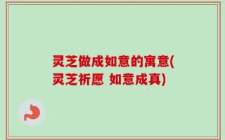 灵芝做成如意的寓意(灵芝祈愿 如意成真)