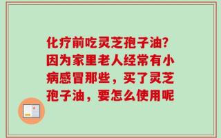 化疗前吃灵芝孢子油？因为家里老人经常有小病感冒那些，买了灵芝孢子油，要怎么使用呢