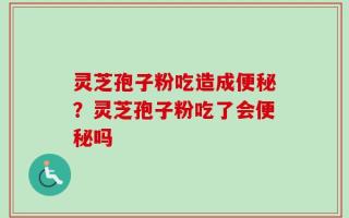 灵芝孢子粉吃造成便秘？灵芝孢子粉吃了会便秘吗