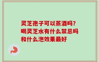 灵芝孢子可以蒸酒吗？喝灵芝水有什么禁忌吗和什么泡效果最好