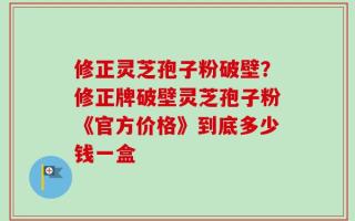 修正灵芝孢子粉破壁？修正牌破壁灵芝孢子粉《官方价格》到底多少钱一盒