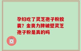 孕妇吃了灵芝孢子粉胶囊？金奥力牌破壁灵芝孢子粉是真的吗