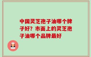中国灵芝孢子油哪个牌子好？市面上的灵芝孢子油哪个品牌最好