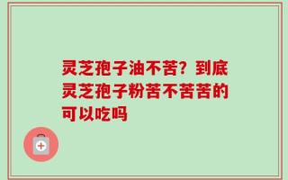 灵芝孢子油不苦？到底灵芝孢子粉苦不苦苦的可以吃吗