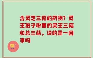 含灵芝三萜的药物？灵芝孢子粉里的灵芝三萜和总三萜，说的是一回事吗