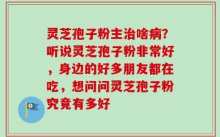 灵芝孢子粉主治啥病？听说灵芝孢子粉非常好，身边的好多朋友都在吃，想问问灵芝孢子粉究竟有多好