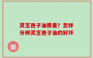 灵芝孢子油质量？怎样分辨灵芝孢子油的好坏