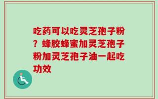 吃药可以吃灵芝孢子粉？蜂胶蜂蜜加灵芝孢子粉加灵芝孢子油一起吃功效