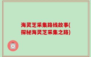 海灵芝采集路线故事(探秘海灵芝采集之路)