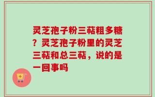 灵芝孢子粉三萜粗多糖？灵芝孢子粉里的灵芝三萜和总三萜，说的是一回事吗
