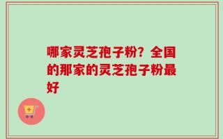 哪家灵芝孢子粉？全国的那家的灵芝孢子粉最好