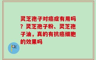 灵芝孢子对癌症有用吗？灵芝孢子粉、灵芝孢子油，真的有抗癌细胞的效果吗