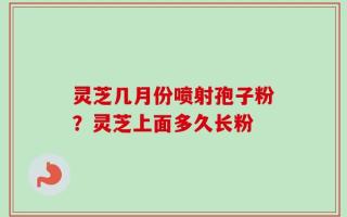 灵芝几月份喷射孢子粉？灵芝上面多久长粉