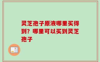 灵芝孢子原液哪里买得到？哪里可以买到灵芝孢子