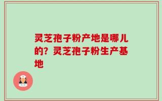 灵芝孢子粉产地是哪儿的？灵芝孢子粉生产基地