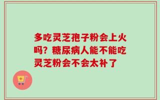 多吃灵芝孢子粉会上火吗？糖尿病人能不能吃灵芝粉会不会太补了