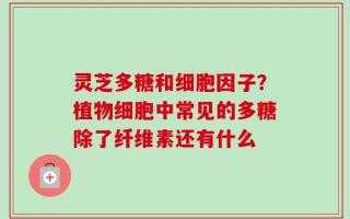 灵芝多糖和细胞因子？植物细胞中常见的多糖除了纤维素还有什么