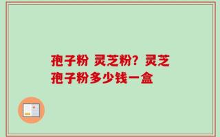 孢子粉 灵芝粉？灵芝孢子粉多少钱一盒