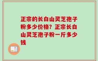 正宗的长白山灵芝孢子粉多少价格？正宗长白山灵芝孢子粉一斤多少钱