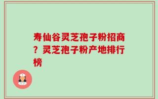 寿仙谷灵芝孢子粉招商？灵芝孢子粉产地排行榜