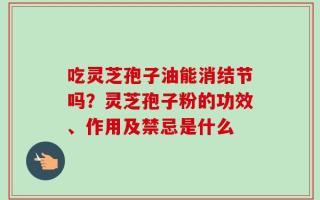吃灵芝孢子油能消结节吗？灵芝孢子粉的功效、作用及禁忌是什么
