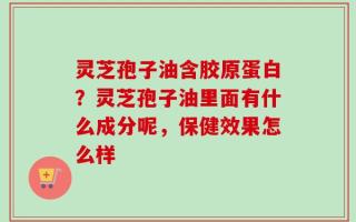 灵芝孢子油含胶原蛋白？灵芝孢子油里面有什么成分呢，保健效果怎么样
