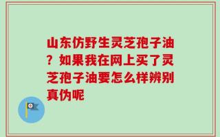 山东仿野生灵芝孢子油？如果我在网上买了灵芝孢子油要怎么样辨别真伪呢