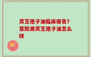 灵芝孢子油临床报告？慧致源灵芝孢子油怎么样