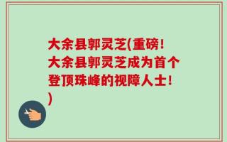 大余县郭灵芝(重磅！大余县郭灵芝成为首个登顶珠峰的视障人士！)