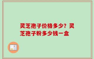 灵芝孢子价格多少？灵芝孢子粉多少钱一盒