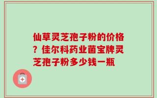 仙草灵芝孢子粉的价格？佳尔科药业菌宝牌灵芝孢子粉多少钱一瓶
