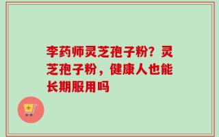 李药师灵芝孢子粉？灵芝孢子粉，健康人也能长期服用吗