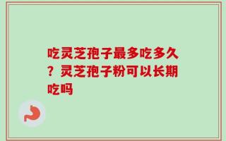 吃灵芝孢子最多吃多久？灵芝孢子粉可以长期吃吗