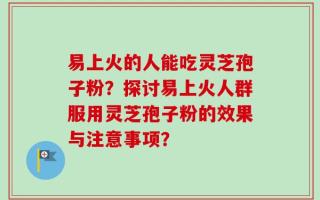 易上火的人能吃灵芝孢子粉？探讨易上火人群服用灵芝孢子粉的效果与注意事项？
