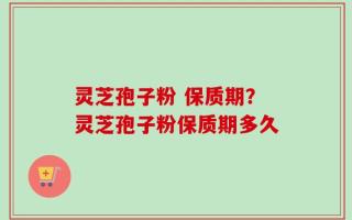 灵芝孢子粉 保质期？灵芝孢子粉保质期多久