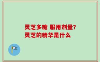 灵芝多糖 服用剂量？灵芝的精华是什么