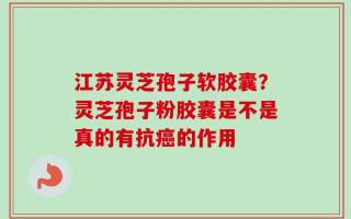 江苏灵芝孢子软胶囊？灵芝孢子粉胶囊是不是真的有抗癌的作用