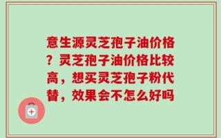 意生源灵芝孢子油价格？灵芝孢子油价格比较高，想买灵芝孢子粉代替，效果会不怎么好吗