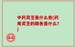 中药灵芝是什么色(药用灵芝的颜色是什么？)