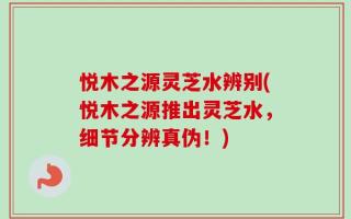 悦木之源灵芝水辨别(悦木之源推出灵芝水，细节分辨真伪！)