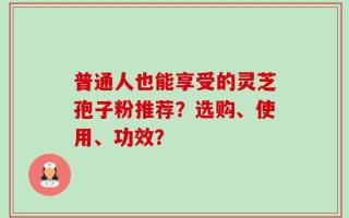 普通人也能享受的灵芝孢子粉推荐？选购、使用、功效？