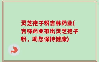 灵芝孢子粉吉林药业(吉林药业推出灵芝孢子粉，助您保持健康)