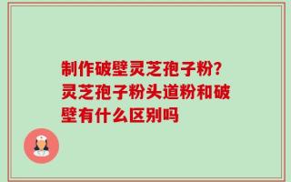 制作破壁灵芝孢子粉？灵芝孢子粉头道粉和破壁有什么区别吗