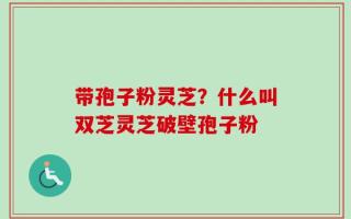 带孢子粉灵芝？什么叫双芝灵芝破壁孢子粉