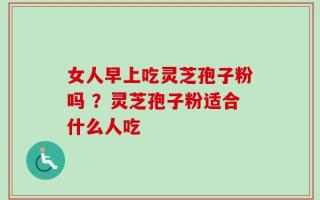 女人早上吃灵芝孢子粉吗 ？灵芝孢子粉适合什么人吃