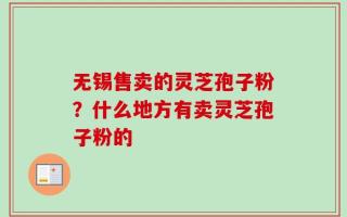无锡售卖的灵芝孢子粉？什么地方有卖灵芝孢子粉的