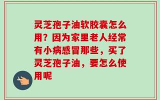 灵芝孢子油软胶囊怎么用？因为家里老人经常有小病感冒那些，买了灵芝孢子油，要怎么使用呢