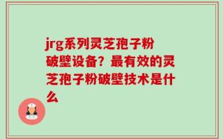 jrg系列灵芝孢子粉破壁设备？最有效的灵芝孢子粉破壁技术是什么