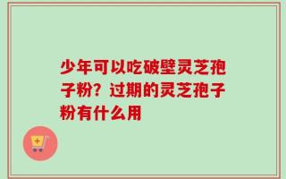 少年可以吃破壁灵芝孢子粉？过期的灵芝孢子粉有什么用