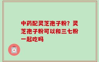 中药配灵芝孢子粉？灵芝孢子粉可以和三七粉一起吃吗